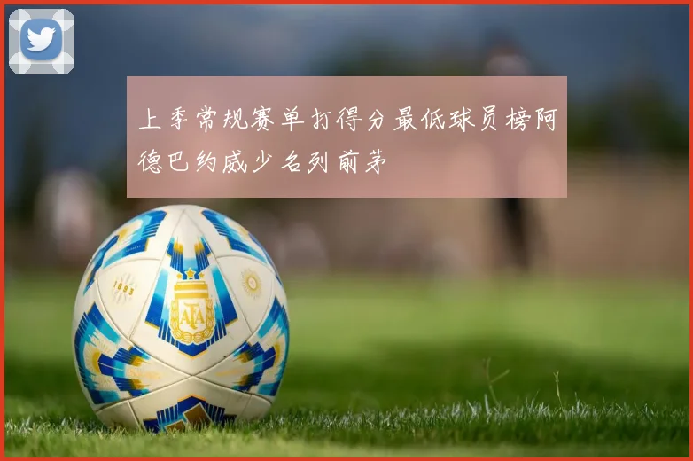 上季常规赛单打得分最低球员榜阿德巴约威少名列前茅