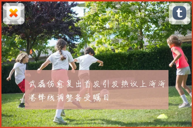 武磊伤愈复出首发引发热议上海海港锋线调整备受瞩目