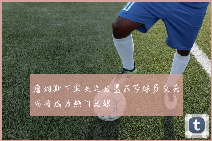 詹姆斯下家决定后墨菲等球员交易或将成为热门话题