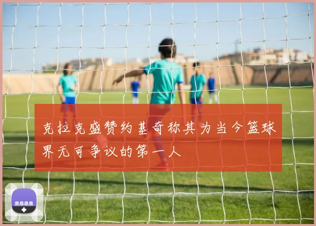 克拉克盛赞约基奇称其为当今篮球界无可争议的第一人