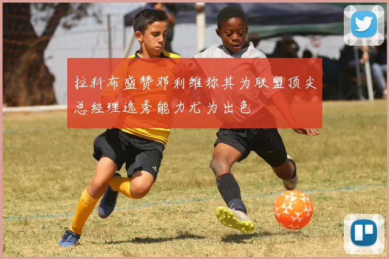 拉科布盛赞邓利维称其为联盟顶尖总经理选秀能力尤为出色