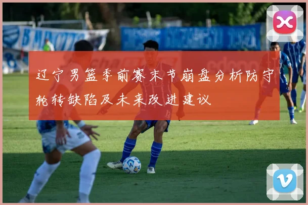 辽宁男篮季前赛末节崩盘分析防守轮转缺陷及未来改进建议