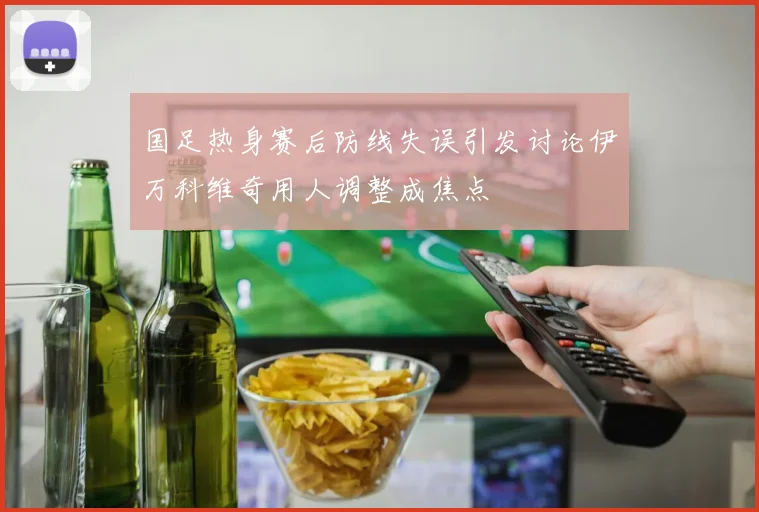 国足热身赛后防线失误引发讨论伊万科维奇用人调整成焦点