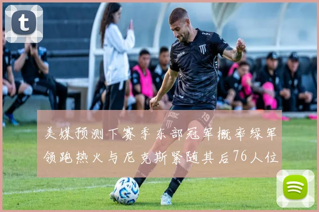 美媒预测下赛季东部冠军概率绿军领跑热火与尼克斯紧随其后76人位列第四