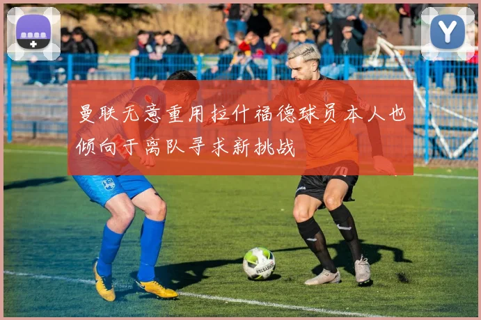 曼联无意重用拉什福德球员本人也倾向于离队寻求新挑战