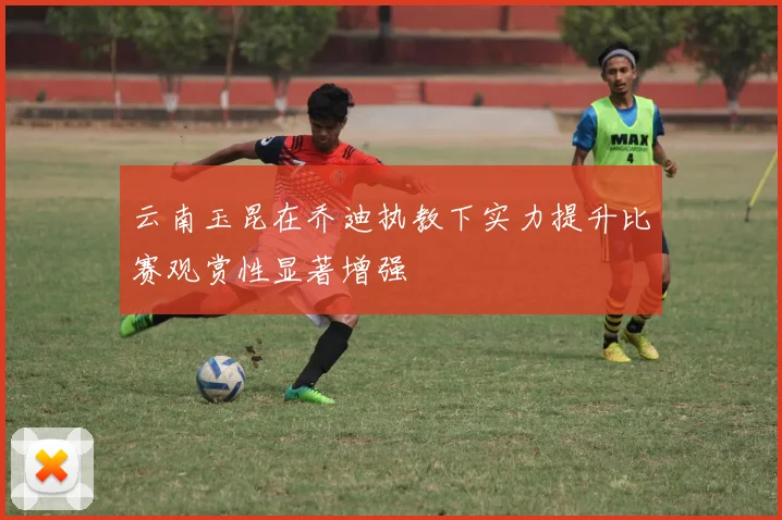 云南玉昆在乔迪执教下实力提升比赛观赏性显著增强