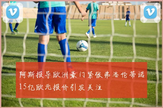 阿斯报导欧洲豪门紧张弗洛伦蒂诺15亿欧元报价引发关注