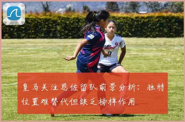 皇马关注恩佐留队前景分析：独特位置难替代但缺乏榜样作用