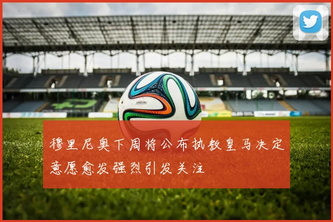 穆里尼奥下周将公布执教皇马决定意愿愈发强烈引发关注