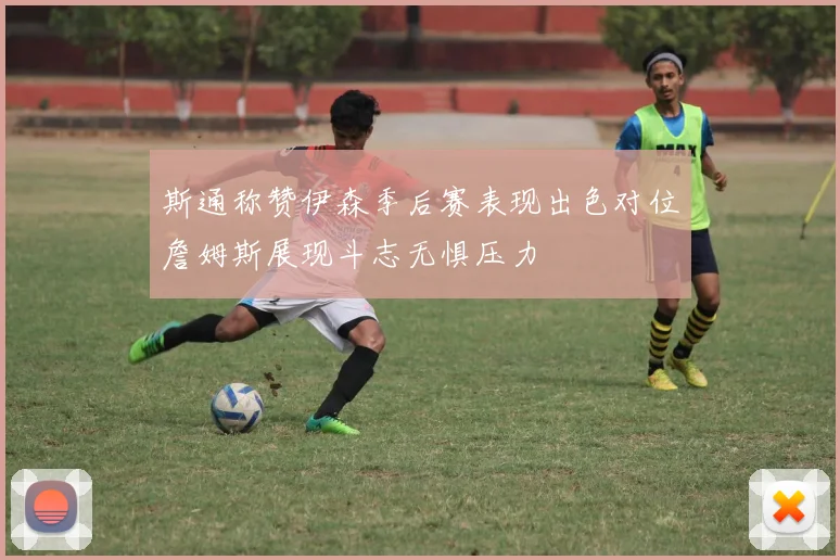 斯通称赞伊森季后赛表现出色对位詹姆斯展现斗志无惧压力