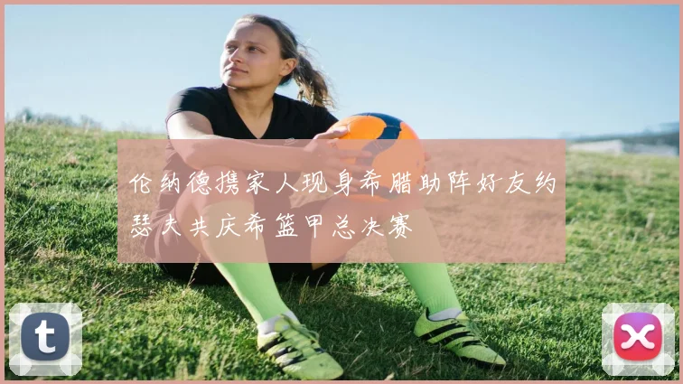 伦纳德携家人现身希腊助阵好友约瑟夫共庆希篮甲总决赛