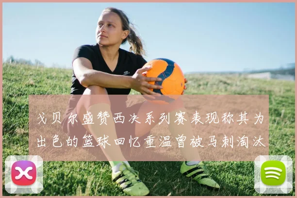 戈贝尔盛赞西决系列赛表现称其为出色的篮球回忆重温曾被马刺淘汰的经历