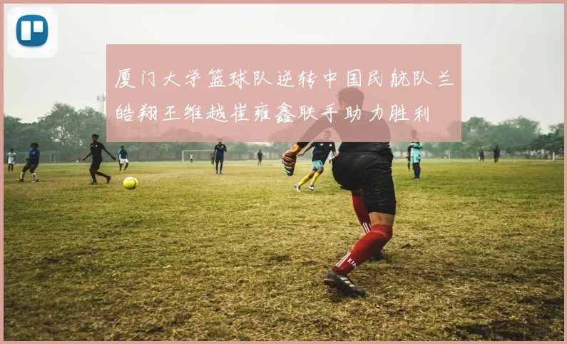 厦门大学篮球队逆转中国民航队兰皓翔王维越崔雍鑫联手助力胜利