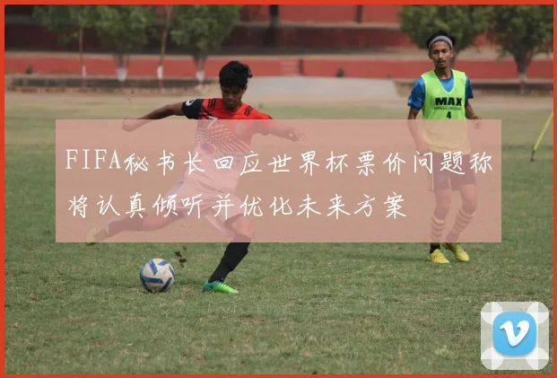 FIFA秘书长回应世界杯票价问题称将认真倾听并优化未来方案