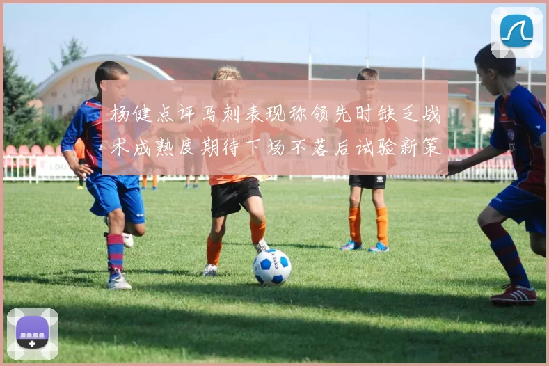 杨健点评马刺表现称领先时缺乏战术成熟度期待下场不落后试验新策略