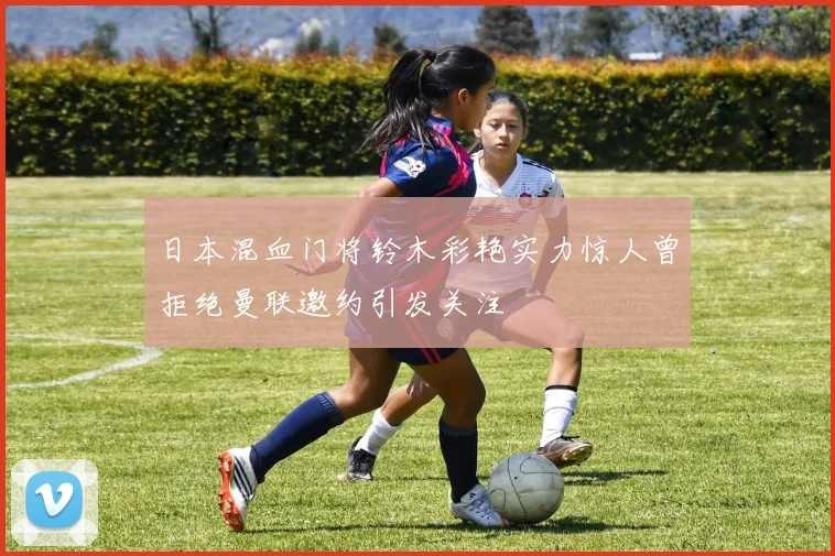 日本混血门将铃木彩艳实力惊人曾拒绝曼联邀约引发关注