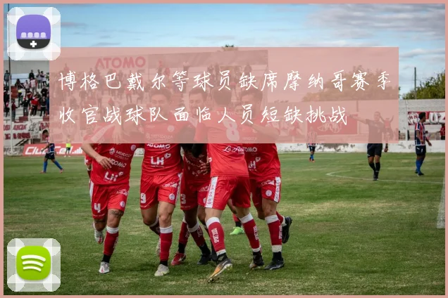 博格巴戴尔等球员缺席摩纳哥赛季收官战球队面临人员短缺挑战