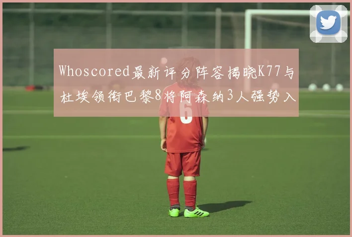 Whoscored最新评分阵容揭晓K77与杜埃领衔巴黎8将阿森纳3人强势入选