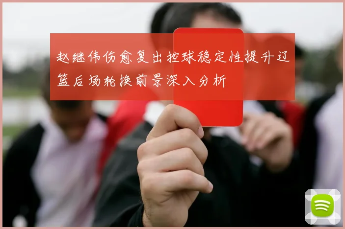 赵继伟伤愈复出控球稳定性提升辽篮后场轮换前景深入分析