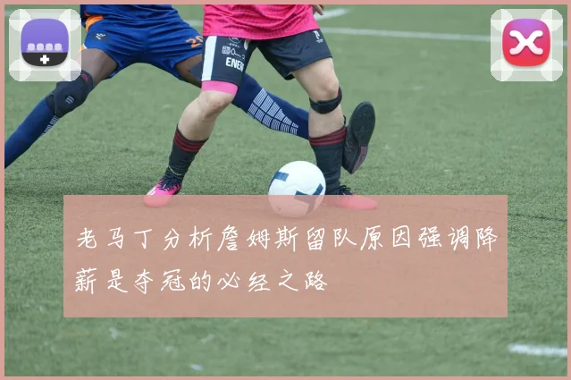 老马丁分析詹姆斯留队原因强调降薪是夺冠的必经之路