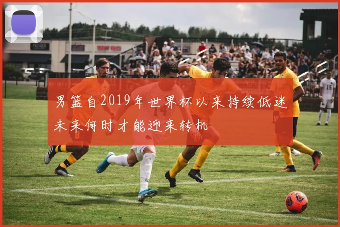男篮自2019年世界杯以来持续低迷未来何时才能迎来转机