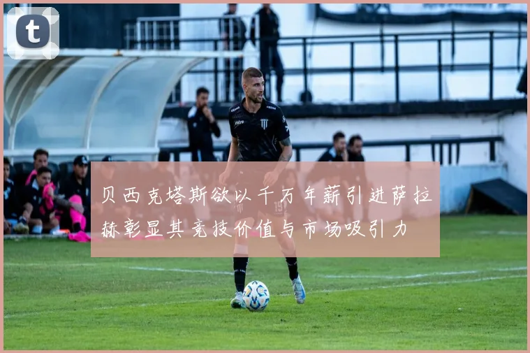 贝西克塔斯欲以千万年薪引进萨拉赫彰显其竞技价值与市场吸引力