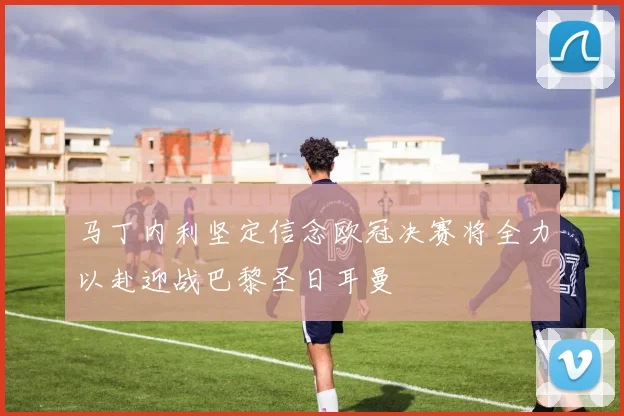 马丁内利坚定信念欧冠决赛将全力以赴迎战巴黎圣日耳曼