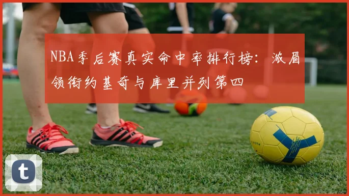 NBA季后赛真实命中率排行榜:浓眉领衔约基奇与库里并列第四