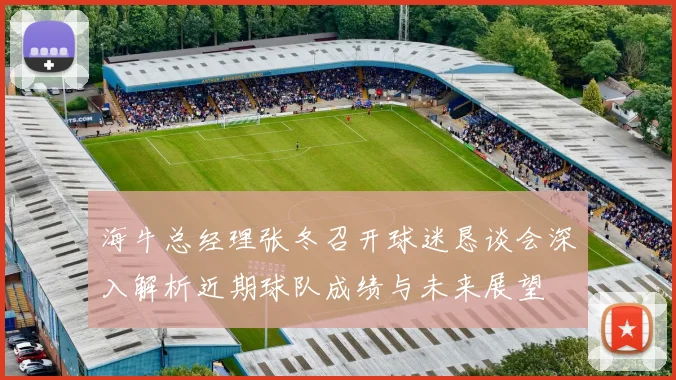 海牛总经理张冬召开球迷恳谈会深入解析近期球队成绩与未来展望