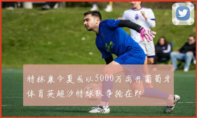 特林康今夏或以5000万离开葡萄牙体育英超沙特球队争抢在即