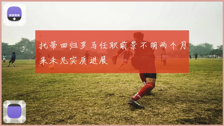托蒂回归罗马任职前景不明两个月来未见实质进展