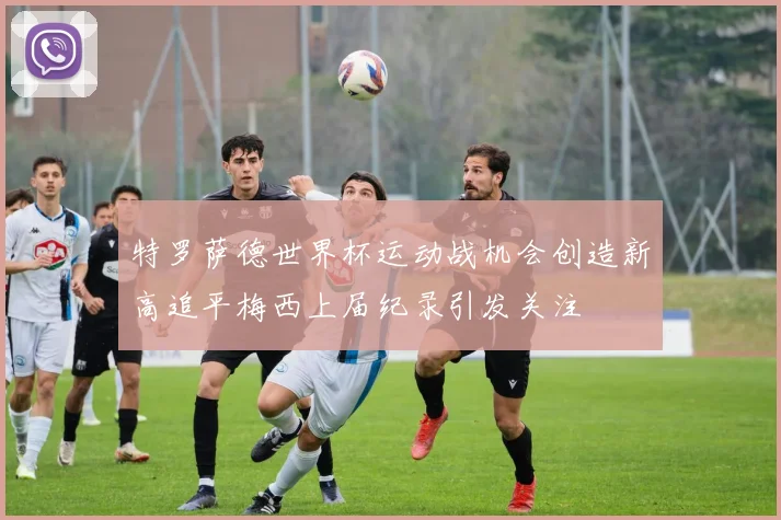 特罗萨德世界杯运动战机会创造新高追平梅西上届纪录引发关注